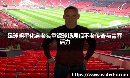 足球明星化身老头重返球场展现不老传奇与青春活力