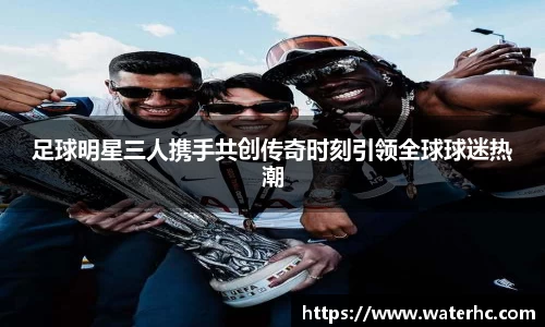 足球明星三人携手共创传奇时刻引领全球球迷热潮